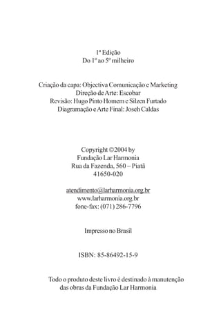 1ª Edição
               Do 1º ao 5º milheiro


Criação da capa: Objectiva Comunicação e Marketing
              Direção de Arte: Escobar
    Revisão: Hugo Pinto Homem e Silzen Furtado
       Diagramação e Arte Final: Joseh Caldas




              Copyright 2004 by
            Fundação Lar Harmonia
           Rua da Fazenda, 560 – Piatã
                   41650-020

         atendimento@larharmonia.org.br
              www.larharmonia.org.br
             fone-fax: (071) 286-7796


                Impresso no Brasil


              ISBN: 85-86492-15-9


   Todo o produto deste livro é destinado à manutenção
      das obras da Fundação Lar Harmonia
 