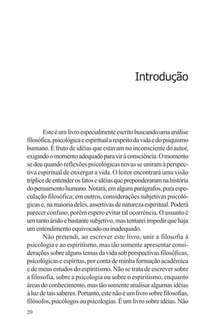 adenáuer novaes




                                              Introdução



       Este é um livro especialmente escrito buscando uma análise
filosófica, psicológica e espiritual a respeito da vida e do psiquismo
humano. É fruto de idéias que estavam no inconsciente do autor,
exigindo o momento adequado para vir à consciência. O momento
se deu quando reflexões psicológicas novas se uniram à perspec-
tiva espiritual de enxergar a vida. O leitor encontrará uma visão
tríplice de entender os fatos e idéias que preponderaram na história
do pensamento humano. Notará, em alguns parágrafos, pura espe-
culação filosófica; em outros, considerações subjetivas psicoló-
gicas e, na maioria deles, assertivas de natureza espiritual. Poderá
parecer confuso, porém espero evitar tal ocorrência. O assunto é
um tanto árido e bastante subjetivo, mas tentarei impedir que haja
um entendimento equivocado ou inadequado.
       Não pretendi, ao escrever este livro, unir a filosofia à
psicologia e ao espiritismo, mas tão somente apresentar consi-
derações sobre alguns temas da vida sob perspectivas filosóficas,
psicológicas e espíritas, por conta de minha formação acadêmica
e de meus estudos do espiritismo. Não se trata de escrever sobre
a filosofia, sobre a psicologia ou sobre o espiritismo, enquanto
áreas do conhecimento, mas tão somente analisar algumas idéias
à luz de tais saberes. Portanto, este não é um livro sobre filosofias,
filósofos, psicólogos ou psicologias. É um livro sobre idéias. Não
20
 