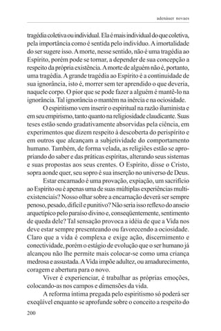 adenáuer novaes


tragédia coletiva ou individual. Ela é mais individual do que coletiva,
pela importância como é sentida pelo indivíduo. A imortalidade
do ser sugere isso. A morte, nesse sentido, não é uma tragédia ao
Espírito, porém pode se tornar, a depender de sua concepção a
respeito da própria existência. A morte de alguém não é, portanto,
uma tragédia. A grande tragédia ao Espírito é a continuidade de
sua ignorância, isto é, morrer sem ter aprendido o que deveria,
naquele corpo. O pior que se pode fazer a alguém é mantê-lo na
ignorância. Tal ignorância o mantém na inércia e na ociosidade.
       O espiritismo vem inserir o espiritual na razão iluminista e
em seu empirismo, tanto quanto na religiosidade claudicante. Suas
teses estão sendo gradativamente absorvidas pela ciência, em
experimentos que dizem respeito à descoberta do perispírito e
em outros que alcançam a subjetividade do comportamento
humano. Também, de forma velada, as religiões estão se apro-
priando do saber e das práticas espíritas, alterando seus sistemas
e suas propostas aos seus crentes. O Espírito, disse o Cristo,
sopra aonde quer, seu sopro é sua inserção no universo de Deus.
       Estar encarnado é uma provação, expiação, um sacrifício
ao Espírito ou é apenas uma de suas múltiplas experiências multi-
existenciais? Nosso olhar sobre a encarnação deverá ser sempre
penoso, pesado, difícil e punitivo? Não seria isso reflexo do anseio
arquetípico pelo paraíso divino e, conseqüentemente, sentimento
de queda dele? Tal sensação provoca a idéia de que a Vida nos
deve estar sempre presenteando ou favorecendo a ociosidade.
Claro que a vida é complexa e exige ação, discernimento e
conectividade, porém o estágio de evolução que o ser humano já
alcançou não lhe permite mais colocar-se como uma criança
medrosa e assustada. A Vida impõe adultez, ou amadurecimento,
coragem e abertura para o novo.
       Viver é experienciar, é trabalhar as próprias emoções,
colocando-as nos campos e dimensões da vida.
       A reforma íntima pregada pelo espiritismo só poderá ser
exeqüível enquanto se aprofunde sobre o conceito a respeito do
200
 