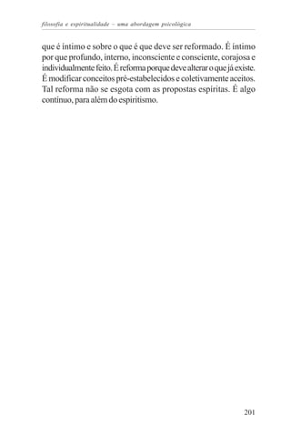 filosofia e espiritualidade – uma abordagem psicológica


que é íntimo e sobre o que é que deve ser reformado. É íntimo
por que profundo, interno, inconsciente e consciente, corajosa e
individualmente feito. É reforma porque deve alterar o que já existe.
É modificar conceitos pré-estabelecidos e coletivamente aceitos.
Tal reforma não se esgota com as propostas espíritas. É algo
contínuo, para além do espiritismo.




                                                                 201
 