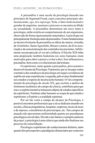 filosofia e espiritualidade – uma abordagem psicológica


       A psicanálise é uma escola da psicologia baseada nos
princípios de Sigmund Freud, cujos conceitos principais são:
inconsciente, ego, id e superego. Nela, o fator motivacional e
gerador de angústias, neuroses e psicoses se encontra na libido
ou sexualidade. A psicanálise determinou um novo rumo à
psicologia, então restrita ao comportamento de um organismo,
observado de forma rigorosamente matemática. A psicologia era
principalmente fisiologia antes da psicanálise. Foram fundamentais
ao desenvolvimento da psicanálise as idéias da catarse, oriundas
de Aristóteles, Santo Agostinho, Breuer e outros, da livre asso-
ciação e da conscientização dos conteúdos inconscientes. Infeliz-
mente sua prospecção só vai até a infância. O Século XIX tinha
uma proposição também hedonista (os seres humanos eram
motivados para obter o prazer e evitar a dor). Isso influenciou a
psicanálise, bem como o evolucionismo darwiniano.
       O espiritismo, tanto quanto a psicanálise, provocaram o
desenvolvimento da Psicologia. O primeiro, por se insurgir contra
a tentativa dos estudiosos da psicologia em negar a existência do
espírito em suas experiências; a segunda, pelo avanço fundamental
nos estudos a respeito do inconsciente humano. O viés comporta-
mental da psicologia do século XX, que excluiu a análise do
fenômeno mediúnico do campo da ciência, contribuiu para que
este e o espírito imortal se tornassem objetos de estudos específicos
do espiritismo. Nenhum saber humano se ocupa do que estuda o
espiritismo: o Espírito e a realidade espiritual.
       Por ser tão vasto o campo de alcance da Psicologia, é
possível encontrar profissionais que a ela se dedicam atuando em
escolas, clínicas psiquiátricas, hospitais, empresas, locais de lazer
e de repouso, consultórios de psicoterapia, etc. Tais campos de
atuação não apresentam uniformidade quanto aos paradigmas
psicológicos envolvidos. Devido a tais fatores e à própria natureza
da psiquê, a psicologia é uma ciência que ainda não finalizou seu
processo de consolidação.
       Psicologia e espiritismo são conhecimentos distintos, tanto
quanto têm pressupostos e paradigmas distanciados por contextos
                                                                 203
 