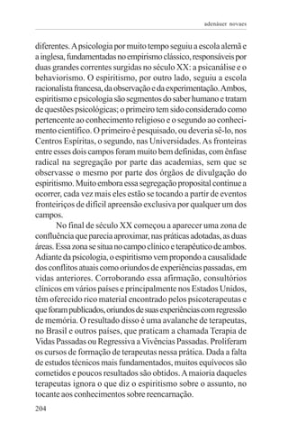 adenáuer novaes


diferentes. A psicologia por muito tempo seguiu a escola alemã e
a inglesa, fundamentadas no empirismo clássico, responsáveis por
duas grandes correntes surgidas no século XX: a psicanálise e o
behaviorismo. O espiritismo, por outro lado, seguiu a escola
racionalista francesa, da observação e da experimentação. Ambos,
espiritismo e psicologia são segmentos do saber humano e tratam
de questões psicológicas; o primeiro tem sido considerado como
pertencente ao conhecimento religioso e o segundo ao conheci-
mento científico. O primeiro é pesquisado, ou deveria sê-lo, nos
Centros Espíritas, o segundo, nas Universidades. As fronteiras
entre esses dois campos foram muito bem definidas, com ênfase
radical na segregação por parte das academias, sem que se
observasse o mesmo por parte dos órgãos de divulgação do
espiritismo. Muito embora essa segregação proposital continue a
ocorrer, cada vez mais eles estão se tocando a partir de eventos
fronteiriços de difícil apreensão exclusiva por qualquer um dos
campos.
       No final de século XX começou a aparecer uma zona de
confluência que parecia aproximar, nas práticas adotadas, as duas
áreas. Essa zona se situa no campo clínico e terapêutico de ambos.
Adiante da psicologia, o espiritismo vem propondo a causalidade
dos conflitos atuais como oriundos de experiências passadas, em
vidas anteriores. Corroborando essa afirmação, consultórios
clínicos em vários países e principalmente nos Estados Unidos,
têm oferecido rico material encontrado pelos psicoterapeutas e
que foram publicados, oriundos de suas experiências com regressão
de memória. O resultado disso é uma avalanche de terapeutas,
no Brasil e outros países, que praticam a chamada Terapia de
Vidas Passadas ou Regressiva a Vivências Passadas. Proliferam
os cursos de formação de terapeutas nessa prática. Dada a falta
de estudos técnicos mais fundamentados, muitos equívocos são
cometidos e poucos resultados são obtidos. A maioria daqueles
terapeutas ignora o que diz o espiritismo sobre o assunto, no
tocante aos conhecimentos sobre reencarnação.
204
 