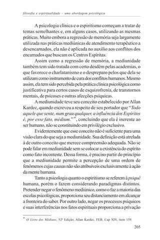filosofia e espiritualidade – uma abordagem psicológica


       A psicologia clínica e o espiritismo começam a tratar de
temas semelhantes e, em alguns casos, utilizando as mesmas
práticas. Muito embora a regressão de memória seja largamente
utilizada nas práticas mediúnicas de atendimento terapêutico a
desencarnados, ela não é aplicada no auxílio aos conflitos dos
encarnados que buscam os Centros Espíritas.
       Assim como a regressão de memória, a mediunidade
também tem sido tratada com certo desdém pelas academias, o
que favorece o charlatanismo e o despreparo pelos que dela se
utilizam como instrumento de cura dos conflitos humanos. Mesmo
assim, ela tem sido percebida pela prática clínica psicológica como
justificativa para certos casos de esquizofrenia, de transtornos
mentais, de psicoses e outras afecções psíquicas.
       A mediunidade teve seu conceito estabelecido por Allan
Kardec, quando escreveu a respeito de seu portador que “Todo
aquele que sente, num grau qualquer, a influência dos Espíritos
é, por esse fato, médium.” 49, concluindo que ela é inerente ao
ser humano, não se constituindo em privilégio exclusivo.
       Evidentemente que esse conceito não é suficiente para uma
visão clara do que seja a mediunidade. Sua definição está atrelada
à de outro conceito que merece compreensão adequada. Não se
pode falar em mediunidade sem se colocar a existência do espírito
como fato inconteste. Dessa forma, é preciso partir do princípio
que a mediunidade permite a percepção de uma ordem de
fenômenos cujas causas não são atribuíveis exclusivamente à ação
da mente humana.
       Tanto a psicologia quanto o espiritismo se referem à psiquê
humana, porém o fazem considerando paradigmas distintos.
Pretender negar o fenômeno mediúnico, como o faz a maioria das
escolas psicológicas, proporciona seu distanciamento em alcançar
a fronteira do saber. Por outro lado, negar os processos psíquicos
e suas interferências nos fatos espirituais proporciona a privação

49
     O Livro dos Médiuns, 52ª Edição, Allan Kardec, FEB, Cap XIV, item 159.

                                                                              205
 