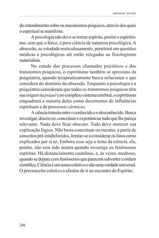 adenáuer novaes


do entendimento sobre os mecanismos psíquicos, através dos quais
o espiritual se manifesta.
       A psicologia não deve se tornar espírita, porém o espiritis-
mo, sem que o force, é pura ciência de natureza psicológica. A
obsessão, se estudada meticulosamente, penetrará em questões
médicas e psicológicas até então relegadas ao fisiologismo
materialista.
       No estudo dos processos chamados psicóticos e dos
transtornos psíquicos, o espiritismo também se aproxima da
psiquiatria, quando terapeuticamente busca solucionar o que
considera do domínio da obsessão. Enquanto a psicologia e a
psiquiatria consideram que todos os transtornos psíquicos têm
sua origem na psiquê e no complexo sistema cerebral, o espiritismo
enquadrará a maioria deles como decorrentes de influências
espirituais e de processos cármicos.
       A ciência transita entre o conhecido e o desconhecido. Busca
investigar, descrever, conceituar e experienciar tudo que lhe pareça
relevante. Nada deve ficar obscuro. Tudo deve merecer sua
explicação lógica. Não basta conceituar ou mesmo, a partir de
conceitos pré-estabelecidos, limitar-se a considerar os fatos como
explicados por si só. Embora esse seja o lema da ciência, ela,
porém, não tem sido neutra quando investiga os fenômenos
espíritas. Há distanciamento cauteloso, e, às vezes, medroso,
quando se depara com fenômenos que parecem subverter a ordem
científica. Ciência é um senso coletivo e não uma verdade universal.
O preconceito coletivo a afastou de ir ao encontro do Espírito.




206
 