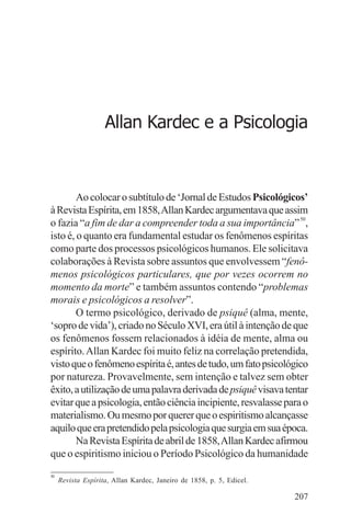 filosofia e espiritualidade – uma abordagem psicológica




                    Allan Kardec e a Psicologia



        Ao colocar o subtítulo de ‘Jornal de Estudos Psicológicos’
à Revista Espírita, em 1858, Allan Kardec argumentava que assim
o fazia “a fim de dar a compreender toda a sua importância” 50,
isto é, o quanto era fundamental estudar os fenômenos espíritas
como parte dos processos psicológicos humanos. Ele solicitava
colaborações à Revista sobre assuntos que envolvessem “fenô-
menos psicológicos particulares, que por vezes ocorrem no
momento da morte” e também assuntos contendo “problemas
morais e psicológicos a resolver”.
        O termo psicológico, derivado de psiquê (alma, mente,
‘sopro de vida’), criado no Século XVI, era útil à intenção de que
os fenômenos fossem relacionados à idéia de mente, alma ou
espírito. Allan Kardec foi muito feliz na correlação pretendida,
visto que o fenômeno espírita é, antes de tudo, um fato psicológico
por natureza. Provavelmente, sem intenção e talvez sem obter
êxito, a utilização de uma palavra derivada de psiquê visava tentar
evitar que a psicologia, então ciência incipiente, resvalasse para o
materialismo. Ou mesmo por querer que o espiritismo alcançasse
aquilo que era pretendido pela psicologia que surgia em sua época.
        Na Revista Espírita de abril de 1858, Allan Kardec afirmou
que o espiritismo iniciou o Período Psicológico da humanidade
50
     Revista Espírita, Allan Kardec, Janeiro de 1858, p. 5, Edicel.

                                                                      207
 