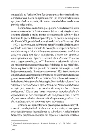 adenáuer novaes


em paralelo ao Período Científico do progresso das ciências físicas
e matemáticas. Ele se congratulou com um assinante da revista
que, através de uma carta, afirmava a entrada da humanidade no
período psicológico.
       É importante considerar que, quando Allan Kardec iniciou
seus estudos sobre os fenômenos espíritas, a psicologia sequer
era uma ciência e muito menos se ocupava da subjetividade
humana. O que se falava de psicologia, na década de cinqüenta
do Século XIX, provinha dos escritos de Herbert Spencer (1820
– 1903), que versavam sobre uma certa Filosofia Sintética, cujo
conteúdo teorizava a respeito da evolução das espécies. Spencer
considerava que “à medida que o sistema nervoso evolui em
espécies cada vez mais complexas, ocorre um aumento
correspondente na riqueza e na variedade de experiências a
que o organismo é exposto” 51. Portanto, a psicologia reinante
era mais animal do que humana e mais fisiológica do que metafísica.
Não é equívoco afirmar que não havia uma psicologia tal qual
hoje se compreende. Spencer escreveu em 1855, à mesma época
em que Allan Kardec passou a presenciar os fenômenos das mesas
girantes na casa da Sra. Plainemaison, dois volumes de sua obra,
intitulados Princípios de Psicologia. Nesses dois volumes52 ele
“discute a noção de que a mente tem a sua forma atual devido
a esforços passados e presentes de adaptação a vários
ambientes.” Dizia que “uma crescente complexidade de
experiências e, por conseguinte, de comportamento, é parte
do processo evolutivo da necessidade que um organismo tem
de se adaptar ao seu ambiente para sobreviver.”
       Como se vê, a psicologia se preocupava com o desenvol-
vimento e a adaptação do ser humano ao seu meio, sem ocupar-
se de seus processos inconscientes ou subjetivos. A psicologia de
Spencer se ocupava da evolução das espécies, visto que a temática

51
52
     História da Psicologia Moderna, Schultz e Schultz, p. 147, Ed. Cultrix, 1981.
     Idem.

208
 