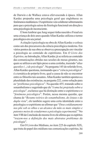 filosofia e espiritualidade – uma abordagem psicológica


de Darwin e de Wallace estava efervescendo à época. Allan
Kardec propunha uma psicologia geral que englobasse os
fenômenos mediúnicos. O espiritismo veio colaborar sobremaneira
para que a psicologia saísse da fisiologia funcional em direção a
uma psicologia do inconsciente.
       É bom lembrar que Jung sequer tinha nascido e Freud era
uma criança de dois anos quando Allan Kardec utilizou o termo
psicológico em seu jornal.
       A citação à psicologia na obra de Allan Kardec o coloca
como um dos precursores da ciência psicológica moderna. Em
vários pontos de sua obra se observa a preocupação em vincular
a psicologia ao conteúdo do espiritismo. Em O Livro dos
Espíritos, na Introdução, Allan Kardec já se referia ao conteúdo
das comunicações obtidas nas sessões de mesas girantes, nas
quais se utilizava um lápis preso a uma cestinha, trazendo “altas
questões (...) de psicologia”. Na pergunta 145 do referido livro,
Allan Kardec questiona, insinuando que a “ciência psicológica”
é a temática do próprio livro, qual a causa de não se encontrar
entre os filósofos tais assuntos. Allan Kardec também apontava a
pluralidade das existências, na pergunta 222, como solução para
os “problemas psicológicos”. Na questão 455, tratando sobre o
sonambulismo e sugerindo que ele “é uma luz projetada sobre a
psicologia”, esclarece que há distinção entre o espiritismo e o
“fenômeno psicológico”. Porém, nessa mesma questão, que
chama de “Resumo teórico do sonambulismo, do êxtase e da
dupla vista”, ele também sugere uma certa identidade entre a
psicologia e o espiritismo ao afirmar que “Deus cotidianamente
nos põe sob os olhos e ao alcance da mão os mais simples e
patentes meios de estudarmos a psicologia experimental.” No
item VIII da Conclusão do mesmo livro ele afirma que os espíritos
“trazem-nos a definição dos mais abstratos problemas da
psicologia”.
       Em O Livro dos Médiuns, no item 225 do capítulo XIX,
que trata do papel dos médiuns nas comunicações espíritas, há
                                                             209
 