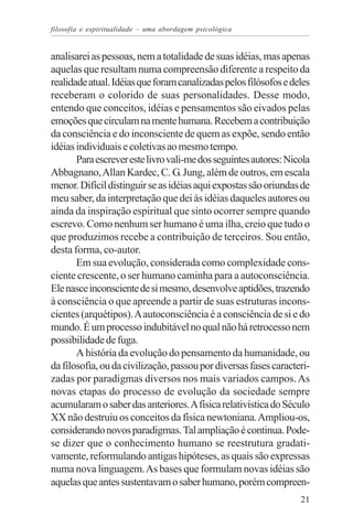 filosofia e espiritualidade – uma abordagem psicológica


analisarei as pessoas, nem a totalidade de suas idéias, mas apenas
aquelas que resultam numa compreensão diferente a respeito da
realidade atual. Idéias que foram canalizadas pelos filósofos e deles
receberam o colorido de suas personalidades. Desse modo,
entendo que conceitos, idéias e pensamentos são eivados pelas
emoções que circulam na mente humana. Recebem a contribuição
da consciência e do inconsciente de quem as expõe, sendo então
idéias individuais e coletivas ao mesmo tempo.
       Para escrever este livro vali-me dos seguintes autores: Nicola
Abbagnano, Allan Kardec, C. G. Jung, além de outros, em escala
menor. Difícil distinguir se as idéias aqui expostas são oriundas de
meu saber, da interpretação que dei às idéias daqueles autores ou
ainda da inspiração espiritual que sinto ocorrer sempre quando
escrevo. Como nenhum ser humano é uma ilha, creio que tudo o
que produzimos recebe a contribuição de terceiros. Sou então,
desta forma, co-autor.
       Em sua evolução, considerada como complexidade cons-
ciente crescente, o ser humano caminha para a autoconsciência.
Ele nasce inconsciente de si mesmo, desenvolve aptidões, trazendo
à consciência o que apreende a partir de suas estruturas incons-
cientes (arquétipos). A autoconsciência é a consciência de si e do
mundo. É um processo indubitável no qual não há retrocesso nem
possibilidade de fuga.
       A história da evolução do pensamento da humanidade, ou
da filosofia, ou da civilização, passou por diversas fases caracteri-
zadas por paradigmas diversos nos mais variados campos. As
novas etapas do processo de evolução da sociedade sempre
acumularam o saber das anteriores. A física relativística do Século
XX não destruiu os conceitos da física newtoniana. Ampliou-os,
considerando novos paradigmas. Tal ampliação é continua. Pode-
se dizer que o conhecimento humano se reestrutura gradati-
vamente, reformulando antigas hipóteses, as quais são expressas
numa nova linguagem. As bases que formulam novas idéias são
aquelas que antes sustentavam o saber humano, porém compreen-
                                                                  21
 