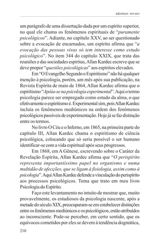 adenáuer novaes


um parágrafo de uma dissertação dada por um espírito superior,
no qual ele chama os fenômenos espirituais de “puramente
psicológicos”. Adiante, no capítulo XXV, ao ser questionado
sobre a evocação de encarnados, um espírito afirma que “a
evocação das pessoas vivas só tem interesse como estudo
psicológico”. No item 344 do capítulo XXIX, que trata das
reuniões e das sociedades espíritas, Allan Kardec escreve que se
deve propor “questões psicológicas” aos espíritos elevados.
       Em “O Evangelho Segundo o Espiritismo” não há qualquer
menção à psicologia, porém, um mês após sua publicação, na
Revista Espírita de maio de 1864, Allan Kardec afirma que o
espiritismo “Apóia-se na psicologia experimental”. Aqui o termo
psicologia parece ser empregado como estudo da alma, o que
efetivamente o espiritismo é. Experimental sim, pois Allan Kardec
incluía os fenômenos mediúnicos na ordem dos fenômenos
psicológicos passíveis de experimentação. Hoje já se faz distinção
entre os termos.
       No livro O Céu e o Inferno, em 1865, na primeira parte do
capítulo III, Allan Kardec chama o espiritismo de ciência
psicológica, colocando que só seria possível o ser humano
identificar-se com a vida espiritual após seus progressos.
       Em 1868, em A Gênese, escrevendo sobre o Caráter da
Revelação Espírita, Allan Kardec afirma que “O perispírito
representa importantíssimo papel no organismo e numa
multidão de afecções, que se ligam à fisiologia, assim como à
psicologia”. Aqui Allan Kardec defende a vinculação do perispírito
aos processos psicológicos. Tema que trato em meu livro
Psicologia do Espírito.
       Faço este levantamento no intuito de mostrar que, muito
provavelmente, os estudiosos da psicologia nascente, após a
metade do século XIX, preocuparam-se em estabelecer distinções
entre os fenômenos mediúnicos e os psicológicos, então atribuídos
ao inconsciente. Pode-se perceber, em certo sentido, que os
equívocos cometidos por eles se devem à tendência dogmática,
210
 