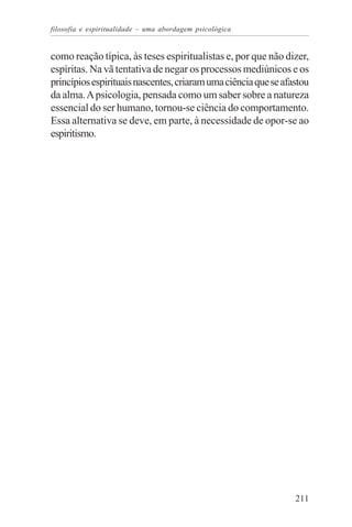 filosofia e espiritualidade – uma abordagem psicológica


como reação típica, às teses espiritualistas e, por que não dizer,
espíritas. Na vã tentativa de negar os processos mediúnicos e os
princípios espirituais nascentes, criaram uma ciência que se afastou
da alma. A psicologia, pensada como um saber sobre a natureza
essencial do ser humano, tornou-se ciência do comportamento.
Essa alternativa se deve, em parte, à necessidade de opor-se ao
espiritismo.




                                                                211
 
