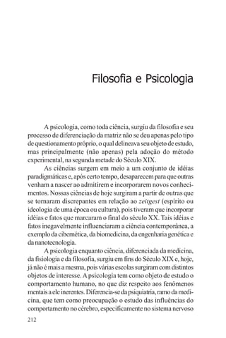adenáuer novaes




                          Filosofia e Psicologia



       A psicologia, como toda ciência, surgiu da filosofia e seu
processo de diferenciação da matriz não se deu apenas pelo tipo
de questionamento próprio, o qual delineava seu objeto de estudo,
mas principalmente (não apenas) pela adoção do método
experimental, na segunda metade do Século XIX.
       As ciências surgem em meio a um conjunto de idéias
paradigmáticas e, após certo tempo, desaparecem para que outras
venham a nascer ao admitirem e incorporarem novos conheci-
mentos. Nossas ciências de hoje surgiram a partir de outras que
se tornaram discrepantes em relação ao zeitgest (espírito ou
ideologia de uma época ou cultura), pois tiveram que incorporar
idéias e fatos que marcaram o final do século XX. Tais idéias e
fatos inegavelmente influenciaram a ciência contemporânea, a
exemplo da cibernética, da biomedicina, da engenharia genética e
da nanotecnologia.
       A psicologia enquanto ciência, diferenciada da medicina,
da fisiologia e da filosofia, surgiu em fins do Século XIX e, hoje,
já não é mais a mesma, pois várias escolas surgiram com distintos
objetos de interesse. A psicologia tem como objeto de estudo o
comportamento humano, no que diz respeito aos fenômenos
mentais a ele inerentes. Diferencia-se da psiquiatria, ramo da medi-
cina, que tem como preocupação o estudo das influências do
comportamento no cérebro, especificamente no sistema nervoso
212
 
