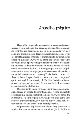 filosofia e espiritualidade – uma abordagem psicológica




                                     Aparelho psíquico



       O aparelho psíquico humano possui uma demanda neces-
sária de crescimento quanto a sua complexidade. Segue o desejo
do Espírito, que necessita de um implemento cada vez mais
complexo em seu processo de aquisição contínuo das leis de Deus.
Ele é moldável e suas estruturas se alteram a partir das experiências
do ser em evolução. A psiquê, ou aparelho psíquico, não é uma
individualidade à parte e independente do Espírito, mas possui
um processo de desenvolvimento autônomo e outro de acordo
com a vontade do Espírito. É um órgão que tem seu próprio
automatismo. A mente, ou psiquê, une as sensações e lhes oferece
um símbolo como resposta ou conseqüência. Assim como o corpo
físico evoluiu ao longo da história, o mesmo ocorreu com a psiquê,
que tem se modificado a serviço do Espírito. Seria inadmissível
pensar numa psiquê rígida, que não acompanhasse flexivelmente
as transformações do Espírito.
       O pensamento é uma forma de manifestação da psiquê,
que obedece a vontade do Espírito, do qual recebe um sentido
ordenador. Ele é gerado automaticamente na psiquê, sendo-lhe
subproduto. Há limites para a psiquê, porém ela é como uma
semente em crescimento, que, pouco a pouco, vai se transfor-
mando numa árvore forte e firme, a serviço da vida.
       Os processos psíquicos executados na psiquê ocorrem de
tríplice forma: automáticos, isto é, sem a intenção do Espírito e,
                                                                 215
 