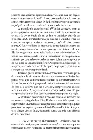 adenáuer novaes


portanto inconscientes à personalidade, visto que ela é um órgão;
conscientes em relação ao Espírito; e, comandados pelo ego, ou
conscientes à personalidade. Difícil é saber separar tais eventos
na psiquê, devido a seu caráter de ser um todo indivisível.
       A psicologia experimental (Wundt) começou com a
preocupação sobre o que era consciente, isto é, o processo de
tomada de consciência de um estímulo orgânico, através da
introspecção. O estruturalismo, que sucedeu a Wundt, perdeu-se
em observar apenas o sistema nervoso, confundindo-o com a
mente. O funcionalismo se preocupou com o funcionamento da
mente, isto é, em entender como os processos mentais se realizam.
Ele deu origem aos testes psicológicos e aos psicométricos. As
idéias evolucionistas de Darwin fomentaram as pesquisas em
animais, por conta da certeza de que a mente humana era produto
da evolução de uma mente inferior. Aos poucos, a psicologia foi
se aproximando timidamente do aparelho psíquico, porém sem
alcançar sua natureza perispiritual.
       Por mais que se alcance uma compreensão maior a respeito
do mundo e de si mesmo, ficará ainda e sempre o limite dos
paradigmas que constroem os sistemas do conhecimento. Os
limites do pensar, da linguagem, do sistema teórico e os decorrentes
do fato de o espírito não ser o Criador, sempre estarão entre o
ser e a realidade. A psiquê evoluirá a serviço do Espírito, até que
este prescinda dela e isso demandará muito tempo na evolução.
       A evolução do espírito atravessa fases e dimensões de
acordo com o ângulo de análise. Pode-se concebê-la a partir das
experiências vivenciadas e da capacidade do aparelho psíquico
para fornecer os paradigmas das leis de Deus ao Espírito. A seguir,
uma síntese dessas fases, de acordo com o grau de consciência
do ser encarnado.

      1. Psiquê primitiva inconsciente – consolidação da
consciência de si, em processo de separação da natureza para a
construção do ego. Formação de grupos tribais para a consciência
216
 