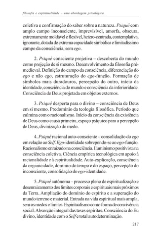 filosofia e espiritualidade – uma abordagem psicológica


coletiva e confirmação do saber sobre a natureza. Psiquê com
amplo campo inconsciente, imprevisível, amorfa, obscura,
extremamente moldável e flexível, hetero-centrada, contemplativa,
ignorante, dotada de extrema capacidade simbólica e limitadíssimo
campo da consciência, sem ego.

      2. Psiquê consciente projetiva – descoberta do mundo
como projeção de si mesmo. Desenvolvimento da filosofia pré-
medieval. Definição do campo da consciência, diferenciação do
ego e não ego, estruturação do ego-função. Formação de
símbolos mais duradouros, percepção do outro, início da
identidade, consciência do mundo e consciência da inferioridade.
Consciência de Deus projetada em objetos externos.

      3. Psiquê desperta para o divino – consciência de Deus
em si mesmo. Predomínio da teologia filosófica. Período que
culmina com o racionalismo. Início da consciência da existência
de Deus como causa primeira, espaço psíquico para a percepção
de Deus, divinização do medo.

      4. Psiquê racional auto-consciente – consolidação do ego
em relação ao Self. Ego-identidade sobrepondo-se ao ego-função.
Racionalismo enraizado na consciência. Iluminismo positivista na
consciência coletiva. Ciência empírica tecnológica em apoio à
racionalidade e à espiritualidade. Auto-explicação, consciência
da organicidade, domínio do tempo e do espaço, percepção do
inconsciente, consolidação do ego-identidade.

      5. Psiquê autônoma – processo pleno de espiritualização e
desenraizamento dos limites corporais e espirituais mais próximos
da Terra. Ampliação do domínio do espírito e a superação do
mundo terreno e material. Entrada na vida espiritual mais ampla,
sem os medos e limites. Espiritualismo como forma de convivência
social. Absorção integral das teses espíritas. Consciência do Eu
divino, identidade com o Self e total autodeterminação.
                                                             217
 