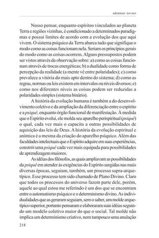 adenáuer novaes


       Nosso pensar, enquanto espíritos vinculados ao planeta
Terra e regiões vizinhas, é condicionado a determinados paradig-
mas e possui limites de acordo com a evolução dos que aqui
vivem. O sistema psíquico da Terra abarca tudo que signifique o
modo como as coisas funcionam nela. Seriam os princípios gerais
do modo como as coisas ocorrem. Alguns pressupostos podem
ser vistos através da observação sobre: a) como as coisas funcio-
nam através de trocas energéticas; b) a dualidade como forma de
percepção da realidade (a mente vê entre polaridades); c) como
prevalece a vitória do mais apto dentro do sistema; d) como as
regras, normas ou leis existem em intervalos ou níveis diversos; e)
como nos diferentes níveis as coisas podem ser reduzidas a
polaridades simples (sistema binário).
       A história da evolução humana é também a do desenvol-
vimento coletivo e da ampliação da diferenciação entre o espírito
e a psiquê, enquanto órgão funcional de manifestação. À medida
que o Espírito evolui, ele molda seu aparelho perispiritual (psiquê)
o qual, cada vez mais o capacita a outras possibilidades de
aquisição das leis de Deus. A história da evolução espiritual e
anímica é a mesma da criação do aparelho psíquico. Além das
faculdades intelectuais que o Espírito adquire em suas experiências,
constrói uma psiquê cada vez mais equipada para possibilidades
de aprendizagem maiores.
       As idéias dos filósofos, as quais ampliavam as possibilidades
da psiquê em atender às exigências do Espírito surgidas nas mais
diversas épocas, seguiam, também, um processo supra-arque-
típico. Esse processo tem sido chamado de Plano Divino. Claro
que todos os processos do universo fazem parte dele, porém,
aquele ao qual estou me referindo é um dos que se encontram
entre o automatismo psíquico e o determinismo divino. As indivi-
dualidades que as geraram seguiam, sem o saber, um molde arque-
típico superior, portanto pensaram e elaboraram suas idéias seguin-
do um modelo coletivo maior do que o social. Tal molde não
implica um determinismo criativo, nem tampouco uma anulação
218
 