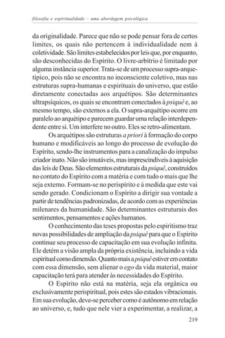 filosofia e espiritualidade – uma abordagem psicológica


da originalidade. Parece que não se pode pensar fora de certos
limites, os quais não pertencem à individualidade nem à
coletividade. São limites estabelecidos por leis que, por enquanto,
são desconhecidas do Espírito. O livre-arbítrio é limitado por
alguma instância superior. Trata-se de um processo supra-arque-
típico, pois não se encontra no inconsciente coletivo, mas nas
estruturas supra-humanas e espirituais do universo, que estão
diretamente conectadas aos arquétipos. São determinantes
ultrapsíquicos, os quais se encontram conectados à psiquê e, ao
mesmo tempo, são externos a ela. O supra-arquétipo ocorre em
paralelo ao arquétipo e parecem guardar uma relação interdepen-
dente entre si. Um interfere no outro. Eles se retro-alimentam.
       Os arquétipos são estruturas a priori à formação do corpo
humano e modificáveis ao longo do processo de evolução do
Espírito, sendo-lhe instrumentos para a canalização do impulso
criador inato. Não são imutáveis, mas imprescindíveis à aquisição
das leis de Deus. São elementos estruturais da psiquê, construídos
no contato do Espírito com a matéria e com tudo o mais que lhe
seja externo. Formam-se no perispírito e à medida que este vai
sendo gerado. Condicionam o Espírito a dirigir sua vontade a
partir de tendências padronizadas, de acordo com as experiências
milenares da humanidade. São determinantes estruturais dos
sentimentos, pensamentos e ações humanos.
       O conhecimento das teses propostas pelo espiritismo traz
novas possibilidades de ampliação da psiquê para que o Espírito
continue seu processo de capacitação em sua evolução infinita.
Ele detém a visão ampla da própria existência, incluindo a vida
espiritual como dimensão. Quanto mais a psiquê estiver em contato
com essa dimensão, sem alienar o ego da vida material, maior
capacitação terá para atender às necessidades do Espírito.
       O Espírito não está na matéria, seja ela orgânica ou
exclusivamente perispiritual, pois estes são estados vibracionais.
Em sua evolução, deve-se perceber como é autônomo em relação
ao universo, e, tudo que nele vier a experimentar, a realizar, a
                                                               219
 