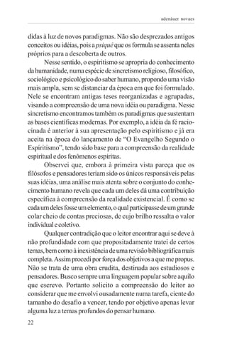 adenáuer novaes


didas à luz de novos paradigmas. Não são desprezados antigos
conceitos ou idéias, pois a psiquê que os formula se assenta neles
próprios para a descoberta de outros.
       Nesse sentido, o espiritismo se apropria do conhecimento
da humanidade, numa espécie de sincretismo religioso, filosófico,
sociológico e psicológico do saber humano, propondo uma visão
mais ampla, sem se distanciar da época em que foi formulado.
Nele se encontram antigas teses reorganizadas e agrupadas,
visando a compreensão de uma nova idéia ou paradigma. Nesse
sincretismo encontramos também os paradigmas que sustentam
as bases científicas modernas. Por exemplo, a idéia da fé racio-
cinada é anterior à sua apresentação pelo espiritismo e já era
aceita na época do lançamento de “O Evangelho Segundo o
Espiritismo”, tendo sido base para a compreensão da realidade
espiritual e dos fenômenos espíritas.
       Observei que, embora à primeira vista pareça que os
filósofos e pensadores teriam sido os únicos responsáveis pelas
suas idéias, uma análise mais atenta sobre o conjunto do conhe-
cimento humano revela que cada um deles dá uma contribuição
específica à compreensão da realidade existencial. É como se
cada um deles fosse um elemento, o qual participasse de um grande
colar cheio de contas preciosas, de cujo brilho ressalta o valor
individual e coletivo.
       Qualquer contradição que o leitor encontrar aqui se deve à
não profundidade com que propositadamente tratei de certos
temas, bem como à inexistência de uma revisão bibliográfica mais
completa. Assim procedi por força dos objetivos a que me propus.
Não se trata de uma obra erudita, destinada aos estudiosos e
pensadores. Busco sempre uma linguagem popular sobre aquilo
que escrevo. Portanto solicito a compreensão do leitor ao
considerar que me envolvi ousadamente numa tarefa, ciente do
tamanho do desafio a vencer, tendo por objetivo apenas levar
alguma luz a temas profundos do pensar humano.
22
 