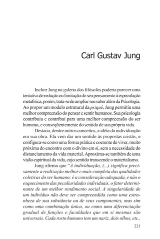 filosofia e espiritualidade – uma abordagem psicológica




                                       Carl Gustav Jung



       Incluir Jung na galeria dos filósofos poderia parecer uma
tentativa de redução ou limitação do seu pensamento à especulação
metafísica, porém, trata-se de ampliar seu saber além da Psicologia.
Ao propor um modelo estrutural da psiquê, Jung permitiu uma
melhor compreensão do pensar e sentir humanos. Sua psicologia
contribuiu e contribui para uma melhor compreensão do ser
humano, e conseqüentemente do sentido de sua própria vida.
       Destaco, dentre outros conceitos, a idéia da individuação
em sua obra. Ela vem dar um sentido às propostas cristãs, e
configura-se como uma forma prática e coerente de viver, muito
próxima do encontro com o divino em si, sem a necessidade do
distanciamento da vida material. Aproxima-se também de uma
visão espiritual da vida, cujo sentido transcende o materialismo.
       Jung afirma que “A individuação, (...) significa preci-
samente a realização melhor e mais completa das qualidades
coletivas do ser humano; é a consideração adequada, e não o
esquecimento das peculiaridades individuais, o fator determi-
nante de um melhor rendimento social. A singularidade de
um indivíduo não deve ser compreendida como uma estra-
nheza de sua substância ou de seus componentes, mas sim
como uma combinação única, ou como uma diferenciação
gradual de funções e faculdades que em si mesmas são
universais. Cada rosto humano tem um nariz, dois olhos, etc.,
                                                                221
 