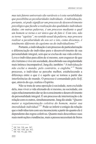 adenáuer novaes


mas tais fatores universais são variáveis e é esta variabilidade
que possibilita as peculiaridades individuais. A individuação,
portanto, só pode significar um processo de desenvolvimento
psicológico que faculte a realização das qualidades individuais
dadas; em outras palavras, é um processo mediante o qual
um homem se torna o ser único que de fato é. Com isto, não
se torna “egoísta”, no sentido usual da palavra, mas procura
realizar a peculiaridade do seu ser e isto, como dissemos, é
totalmente diferente do egoísmo ou do individualismo.” 53
        Portanto, a individuação é um processo de particularização
e diferenciação do indivíduo para o desenvolvimento de sua
personalidade integral, sem que se exclua de sua vida coletiva.
Leva o indivíduo para além de si mesmo, sem esquecer de que
ele é terreno e vive em sociedade, descobrindo sua singularidade
mais íntima e incomparável. Jung diz, também: “A individuação
não exclui o mundo; pelo contrário, o engloba.” 54 Neste
processo, o indivíduo se percebe melhor, estabelecendo a
diferença entre o que é e aquilo que se tornou a partir das
interferências do mundo. O processo é comandado pelo Self,
que, através do ego, realiza o Espírito.
        Não se trata de uma oposição à sociedade, nem excluído
dela, mas viver a vida alienado de si mesmo, na sociedade, em
cujos relacionamentos dar-se-ão o crescimento e desenvolvimento
da personalidade integral. É um processo de interiorização e de
relação com os outros, simultaneamente. Jung diz ainda: “Quanto
maior a regulamentação coletiva do homem, maior sua
imoralidade individual.” 55 Pode-se inferir o estágio da relação
que o indivíduo tem com seu inconsciente a partir do quanto ele é
dependente das regras coletivas. Quanto mais desconhece suas
reais motivações e tendências, mais a pessoa necessitará de freios

53
54
     OC Vol. VII, par. 267.
55
     OC Vol. VIII, par. 432.
     OC Vol. VI, par. 856.

222
 