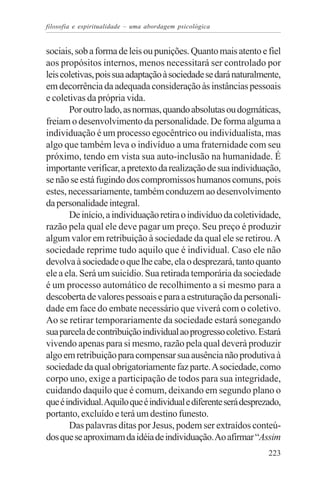 filosofia e espiritualidade – uma abordagem psicológica


sociais, sob a forma de leis ou punições. Quanto mais atento e fiel
aos propósitos internos, menos necessitará ser controlado por
leis coletivas, pois sua adaptação à sociedade se dará naturalmente,
em decorrência da adequada consideração às instâncias pessoais
e coletivas da própria vida.
       Por outro lado, as normas, quando absolutas ou dogmáticas,
freiam o desenvolvimento da personalidade. De forma alguma a
individuação é um processo egocêntrico ou individualista, mas
algo que também leva o indivíduo a uma fraternidade com seu
próximo, tendo em vista sua auto-inclusão na humanidade. É
importante verificar, a pretexto da realização de sua individuação,
se não se está fugindo dos compromissos humanos comuns, pois
estes, necessariamente, também conduzem ao desenvolvimento
da personalidade integral.
       De início, a individuação retira o indivíduo da coletividade,
razão pela qual ele deve pagar um preço. Seu preço é produzir
algum valor em retribuição à sociedade da qual ele se retirou. A
sociedade reprime tudo aquilo que é individual. Caso ele não
devolva à sociedade o que lhe cabe, ela o desprezará, tanto quanto
ele a ela. Será um suicídio. Sua retirada temporária da sociedade
é um processo automático de recolhimento a si mesmo para a
descoberta de valores pessoais e para a estruturação da personali-
dade em face do embate necessário que viverá com o coletivo.
Ao se retirar temporariamente da sociedade estará sonegando
sua parcela de contribuição individual ao progresso coletivo. Estará
vivendo apenas para si mesmo, razão pela qual deverá produzir
algo em retribuição para compensar sua ausência não produtiva à
sociedade da qual obrigatoriamente faz parte. A sociedade, como
corpo uno, exige a participação de todos para sua integridade,
cuidando daquilo que é comum, deixando em segundo plano o
que é individual. Aquilo que é individual e diferente será desprezado,
portanto, excluído e terá um destino funesto.
       Das palavras ditas por Jesus, podem ser extraídos conteú-
dos que se aproximam da idéia de individuação. Ao afirmar “Assim
                                                                  223
 