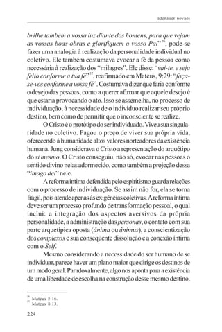 adenáuer novaes


brilhe também a vossa luz diante dos homens, para que vejam
as vossas boas obras e glorifiquem o vosso Pai” 56, pode-se
fazer uma analogia à realização da personalidade individual no
coletivo. Ele também costumava evocar a fé da pessoa como
necessária à realização dos “milagres”. Ele disse: “vai-te, e seja
feito conforme a tua fé” 57, reafirmado em Mateus, 9:29: “faça-
se-vos conforme a vossa fé”. Costumava dizer que faria conforme
o desejo das pessoas, como a querer afirmar que aquele desejo é
que estaria provocando o ato. Isso se assemelha, no processo de
individuação, à necessidade de o indivíduo realizar seu próprio
destino, bem como de permitir que o inconsciente se realize.
        O Cristo é o protótipo do ser individuado. Viveu sua singula-
ridade no coletivo. Pagou o preço de viver sua própria vida,
oferecendo à humanidade altos valores norteadores da existência
humana. Jung considerava o Cristo a representação do arquétipo
do si mesmo. O Cristo conseguiu, não só, evocar nas pessoas o
sentido divino nelas adormecido, como também a projeção dessa
“imago dei” nele.
        A reforma íntima defendida pelo espiritismo guarda relações
com o processo de individuação. Se assim não for, ela se torna
frágil, pois atende apenas às exigências coletivas. A reforma íntima
deve ser um processo profundo de transformação pessoal, o qual
inclui: a integração dos aspectos aversivos da própria
personalidade, a administração das personas, o contato com sua
parte arquetípica oposta (ânima ou ânimus), a conscientização
dos complexos e sua conseqüente dissolução e a conexão íntima
com o Self.
        Mesmo considerando a necessidade do ser humano de se
individuar, parece haver um plano maior que dirige os destinos de
um modo geral. Paradoxalmente, algo nos aponta para a existência
de uma liberdade de escolha na construção desse mesmo destino.

56
57
     Mateus 5:16.
     Mateus 8:13.

224
 
