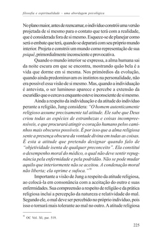 filosofia e espiritualidade – uma abordagem psicológica


No plano maior, antes de reencarnar, o indivíduo constrói uma versão
projetada de si mesmo para o contato que terá com a realidade,
que é considerada fora de si mesmo. Esquece-se de planejar como
será o embate que terá, quando se deparará com seu próprio mundo
interior. Projeta e constrói um mundo como representação de sua
psiquê, primordialmente inconsciente e provocativa.
       Quando o mundo interior se expressa, a alma humana sai
da noite escura em que se encontra, mostrando quão bela é a
vida que dorme em si mesma. Nos primórdios da evolução,
quando ainda predominavam os instintos na personalidade, não
era possível essa visão de si mesmo. Mas, quando a individuação
é antevista, o ser luminoso aparece e percebe a extensão da
escuridão que o cercava enquanto esteve inconsciente de si mesmo.
       Ainda a respeito da individuação e da atitude do indivíduo
perante a religião, Jung considera: “O homem autenticamente
religioso assume precisamente tal atitude. Ele sabe que Deus
criou todas as espécies de estranhezas e coisas incompree-
nsíveis, e que procurará atingir o coração humano pelos cami-
nhos mais obscuros possíveis. É por isso que a alma religiosa
sente a presença obscura da vontade divina em todas as coisas.
É esta a atitude que pretendo designar quando falo de
“objetividade isenta de qualquer preconceito”. Ela constitui
o desempenho moral do médico, o qual não deve sentir repug-
nância pela enfermidade e pela podridão. Não se pode mudar
aquilo que interiormente não se aceitou. A condenação moral
não liberta; ela oprime e sufoca.” 58
       Importante a visão de Jung a respeito da atitude religiosa,
ao colocá-la em consonância com a aceitação do outro e suas
enfermidades. Sua compreensão a respeito de religião e da prática
religiosa inclui a percepção da natureza e relatividade do mal.
Segundo ele, o mal deve ser percebido no próprio indivíduo, pois
isso o tornará mais tolerante ao mal no outro. A atitude religiosa
58
     OC Vol. XI, par. 519.

                                                                225
 