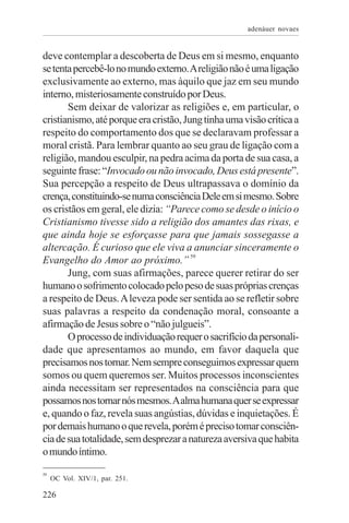 adenáuer novaes


deve contemplar a descoberta de Deus em si mesmo, enquanto
se tenta percebê-lo no mundo externo. A religião não é uma ligação
exclusivamente ao externo, mas àquilo que jaz em seu mundo
interno, misteriosamente construído por Deus.
       Sem deixar de valorizar as religiões e, em particular, o
cristianismo, até porque era cristão, Jung tinha uma visão crítica a
respeito do comportamento dos que se declaravam professar a
moral cristã. Para lembrar quanto ao seu grau de ligação com a
religião, mandou esculpir, na pedra acima da porta de sua casa, a
seguinte frase: “Invocado ou não invocado, Deus está presente”.
Sua percepção a respeito de Deus ultrapassava o domínio da
crença, constituindo-se numa consciência Dele em si mesmo. Sobre
os cristãos em geral, ele dizia: “Parece como se desde o início o
Cristianismo tivesse sido a religião dos amantes das rixas, e
que ainda hoje se esforçasse para que jamais sossegasse a
altercação. É curioso que ele viva a anunciar sinceramente o
Evangelho do Amor ao próximo.” 59
       Jung, com suas afirmações, parece querer retirar do ser
humano o sofrimento colocado pelo peso de suas próprias crenças
a respeito de Deus. A leveza pode ser sentida ao se refletir sobre
suas palavras a respeito da condenação moral, consoante a
afirmação de Jesus sobre o “não julgueis”.
       O processo de individuação requer o sacrifício da personali-
dade que apresentamos ao mundo, em favor daquela que
precisamos nos tornar. Nem sempre conseguimos expressar quem
somos ou quem queremos ser. Muitos processos inconscientes
ainda necessitam ser representados na consciência para que
possamos nos tornar nós mesmos. A alma humana quer se expressar
e, quando o faz, revela suas angústias, dúvidas e inquietações. É
por demais humano o que revela, porém é preciso tomar consciên-
cia de sua totalidade, sem desprezar a natureza aversiva que habita
o mundo íntimo.
59
     OC Vol. XIV/1, par. 251.

226
 