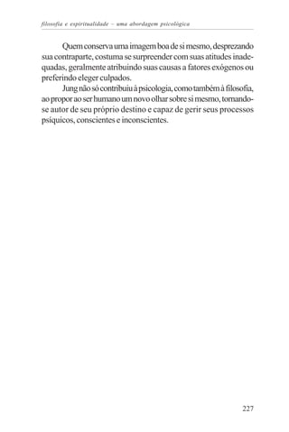 filosofia e espiritualidade – uma abordagem psicológica


      Quem conserva uma imagem boa de si mesmo, desprezando
sua contraparte, costuma se surpreender com suas atitudes inade-
quadas, geralmente atribuindo suas causas a fatores exógenos ou
preferindo eleger culpados.
      Jung não só contribuiu à psicologia, como também à filosofia,
ao propor ao ser humano um novo olhar sobre si mesmo, tornando-
se autor de seu próprio destino e capaz de gerir seus processos
psíquicos, conscientes e inconscientes.




                                                               227
 