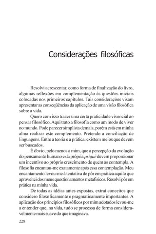 adenáuer novaes




                Considerações filosóficas



       Resolvi acrescentar, como forma de finalização do livro,
algumas reflexões em complementação às questões iniciais
colocadas nos primeiros capítulos. Tais considerações visam
apresentar as conseqüências da aplicação de uma visão filosófica
sobre a vida.
       Quero com isso trazer uma certa praticidade vivencial ao
pensar filosófico. Aqui trato a filosofia como um modo de viver
no mundo. Pode parecer simplista demais, porém está em minha
alma realizar este complemento. Pretendo a conciliação de
linguagens. Entre a teoria e a prática, existem meios que devem
ser buscados.
       É óbvio, pelo menos a mim, que a percepção da evolução
do pensamento humano e da própria psiquê devem proporcionar
um incentivo ao próprio crescimento de quem as contempla. A
filosofia encantou-me exatamente após essa contemplação. Meu
encantamento levou-me à tentativa de pôr em prática aquilo que
aproveitei dos meus questionamentos metafísicos. Resolvi pôr em
prática na minha vida.
       De todas as idéias antes expostas, extraí conceitos que
considero filosoficamente e pragmaticamente importantes. A
aplicação dos princípios filosóficos por mim adotados levou-me
a entender que, na vida, tudo se processa de forma considera-
velmente mais suave do que imaginava.
228
 