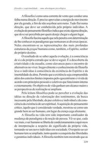 filosofia e espiritualidade – uma abordagem psicológica


       A filosofia é como uma corrente de vento que conduz uma
folha numa direção. É preciso aproveitar a energia do movimento
por ela gerada, a fim de não soçobrar sem rumo. Tudo flui numa
direção, que deve ser estabelecida pelo próprio indivíduo. A
evolução do pensamento filosófico indica que existe alguma direção,
que deve ser percebida por quem deseje chegar a algum lugar.
       A filosofia fascina aquele que nela penetra com determinação
de lhe conhecer os paradigmas que nortearam as diversas épocas.
Neles encontram-se as representações das mais profundas
estruturas da psiquê humana como, também, o Espírito, senhor
do próprio destino.
       O resultado de se saber aquela evolução, é a consciência
de si e da própria estrada que se deve seguir. É a descoberta da
criatividade e da ousadia, como alavancas para o encontro de
alternativas no viver. Inegavelmente o conhecimento da filosofia
leva o indivíduo à consciência da existência do Espírito e da
imortalidade da alma. Permite que a existência seja compreendida
além dos estreitos limites impostos pelo egocentrismo e vivida de
acordo com princípios pessoais e coletivos que funcionam interna
e externamente. Os objetivos de vida ganham um alcance maior e
as perspectivas de realização se ampliam.
       Pela leitura filosófica pode-se perceber a evolução das
idéias na direção da valorização dos sentimentos, da busca
incessante pela liberdade, da paz coletiva e individual e da cons-
ciência da existência do ser espiritual. A aquisição do pensamento
crítico, àquilo que é considerado verdade, mostrou-se como um
grande bem ao ser humano, em lugar da crença cega alienante.
       A filosofia na vida tem sido importante catalisador da
mudança de paradigma e da noção de pessoa. Vê-se que, cada
vez mais, o ser humano se liberta de condicionamentos e equívocos
de interpretação a respeito do significado da própria vida,
tornando-se um novo indivíduo em sociedade. O respeito ao ser
humano tem se ampliado, tanto quanto a conquista das liberdades
e garantias individuais. A filosofia também tem mostrado que as
                                                               229
 