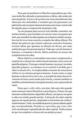 filosofia e espiritualidade – uma abordagem psicológica


       Peço que me perdoem os filósofos e pensadores que citei,
caso tenha lhes alterado os pensamentos e idéias, não sendo este
meu propósito. Escrevo de acordo com meu entendimento das
idéias por eles defendidas. Considero que elas passaram a ser
patrimônio universal por tratarem de temas universais e terem sido
divulgadas para a compreensão da própria vida.
       Ao me preparar para escrever este trabalho, encontrei, em
minhas leituras, preciosidades em autores antes renegados por
mim, por considerá-los discrepantes em relação às minhas crenças.
Isso me fez rever meu conceito a respeito das idéias alheias. Por
detrás das palavras que tentam expressar conceitos humanos
existem idéias que apontam na direção do divino, por mais
esdrúxulas que elas possam parecer. Tudo que vem do humano é
humano, e o humano é divino. Idéias contrárias às nossas são
complementos do saber.
       Meus objetivos contemplam uma maior compreensão a
respeito da evolução do conhecimento humano, bem como do
aparelho psíquico. Creio que a mente humana, ou psiquê, ou ainda,
aparelho psíquico, se estrutura ou se constrói à medida que o
saber se desenvolve. A complexidade crescente da consciência
reflete-se na estrutura psíquica humana. Assim como o corpo
humano se desenvolve com o uso, a exemplo do maior desenvol-
vimento do braço mais usado pelo tenista, a mente também se
modifica estruturalmente (energeticamente) com a apreensão do
saber.
       Sinto que o velho sábio, em mim, fala mais alto quando
tento esmiuçar temas filosóficos e psicológicos. Parece-me que
retornam conhecimentos adquiridos alhures, em épocas nas quais
o saber era minha grande paixão. A absorção do saber espírita
aguçou-me aquela paixão, ampliando os horizontes do conheci-
mento humano. Tento, na medida do possível, passar adiante aquilo
que vou descobrindo. Permita-se, caro leitor, que o seu velho
sábio acorde para o aprendizado do saber espírita. Tenha certeza
de que isso ampliará o alcance de sua própria psiquê.
                                                               23
 