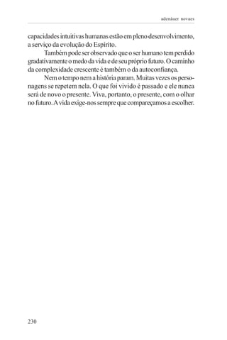 adenáuer novaes


capacidades intuitivas humanas estão em pleno desenvolvimento,
a serviço da evolução do Espírito.
       Também pode ser observado que o ser humano tem perdido
gradativamente o medo da vida e de seu próprio futuro. O caminho
da complexidade crescente é também o da autoconfiança.
       Nem o tempo nem a história param. Muitas vezes os perso-
nagens se repetem nela. O que foi vivido é passado e ele nunca
será de novo o presente. Viva, portanto, o presente, com o olhar
no futuro. A vida exige-nos sempre que compareçamos a escolher.




230
 