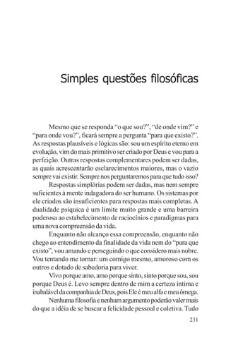 filosofia e espiritualidade – uma abordagem psicológica




             Simples questões filosóficas



       Mesmo que se responda “o que sou?”, “de onde vim?” e
“para onde vou?”, ficará sempre a pergunta “para que existo?”.
As respostas plausíveis e lógicas são: sou um espírito eterno em
evolução, vim do mais primitivo ser criado por Deus e vou para a
perfeição. Outras respostas complementares podem ser dadas,
as quais acrescentarão esclarecimentos maiores, mas o vazio
sempre vai existir. Sempre nos perguntaremos para que tudo isso?
       Respostas simplórias podem ser dadas, mas nem sempre
suficientes à mente indagadora do ser humano. Os sistemas por
ele criados são insuficientes para respostas mais completas. A
dualidade psíquica é um limite muito grande e uma barreira
poderosa ao estabelecimento de raciocínios e paradigmas para
uma nova compreensão da vida.
       Enquanto não alcanço essa compreensão, enquanto não
chego ao entendimento da finalidade da vida nem do “para que
existo”, vou amando e perseguindo o que considero mais nobre.
Vou tentando me tornar: um comigo mesmo, amoroso com os
outros e dotado de sabedoria para viver.
       Vivo porque amo, amo porque sinto, sinto porque sou, sou
porque Deus é. Levo sempre dentro de mim a certeza íntima e
inabalável da companhia de Deus, pois Ele é meu alfa e meu ômega.
       Nenhuma filosofia e nenhum argumento poderão valer mais
do que a idéia de se buscar a felicidade pessoal e coletiva. Tudo
                                                             231
 