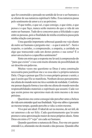 adenáuer novaes


que for construído e pensado no sentido de levar o ser humano a
se afastar de sua natureza espiritual é falho. Essa natureza passa
pelo sentimento de amor a si e ao próximo.
       O que tenho, o que sei, o que consigo, o que sinto, o que
penso e o que faço, nunca serão maiores do que a vida de um
outro ser humano. Tudo deve concorrer para a felicidade e a paz
entre as pessoas, pois a finalidade de minha existência passa pela
minha relação com pessoas.
       Uma questão importante sobressai quando me vejo diante
de outro ser humano e pergunto-me: – o que é amá-lo? – Será o
respeito, o carinho, a compreensão, a empatia, a caridade ou
algo que transcende cada um destes pontos e sua soma? É o
amor um exclusivo e específico sentimento?
       Sinto em mim que a resposta me levará à compreensão do
“para que existo” e isso está muito distante da possibilidade de
ser descrito em palavras.
       Muitas vezes me questiono se Deus é uma construção
necessária para justificar-me e se essa não é a própria natureza
Dele. Chego a pensar que Ele é o meu próprio pensar e sentir, e
que é assim que Ele se manifesta. Nenhum desses pensamentos
me afasta do mundo nem me tira o sentido de realidade. Conforta-
me pensar daquela forma e isso não me aliena do mundo nem das
responsabilidades materiais e espirituais que assumi. Cada vez
que assim penso me aproximo mais de mim mesmo e de meu
próximo.
       Questiono-me como consegui não perceber antes a beleza
da vida sem entender qual sua finalidade. Vejo-me sábio e ignorante
ao mesmo tempo, quando percebo a vida e a mim mesmo.
       Vivo por um ideal. O ideal de ser eu mesmo, de ser útil, de
ser amoroso e de ser feliz. Cada questionamento que levanto
promove uma aproximação maior de meus próprios ideais. Sinto
Deus em mim e O “vejo” em cada ser humano.
       Quando questiono a natureza de Deus, fixo-me em querer
entendê-Lo, afastando-me do mundo e das pessoas. Quando olho
232
 