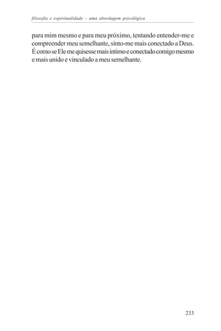filosofia e espiritualidade – uma abordagem psicológica


para mim mesmo e para meu próximo, tentando entender-me e
compreender meu semelhante, sinto-me mais conectado a Deus.
É como se Ele me quisesse mais intimo e conectado comigo mesmo
e mais unido e vinculado a meu semelhante.




                                                          233
 