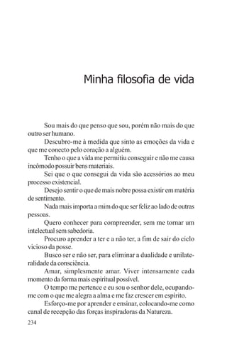 adenáuer novaes




                     Minha filosofia de vida


       Sou mais do que penso que sou, porém não mais do que
outro ser humano.
       Descubro-me à medida que sinto as emoções da vida e
que me conecto pelo coração a alguém.
       Tenho o que a vida me permitiu conseguir e não me causa
incômodo possuir bens materiais.
       Sei que o que consegui da vida são acessórios ao meu
processo existencial.
       Desejo sentir o que de mais nobre possa existir em matéria
de sentimento.
       Nada mais importa a mim do que ser feliz ao lado de outras
pessoas.
       Quero conhecer para compreender, sem me tornar um
intelectual sem sabedoria.
       Procuro aprender a ter e a não ter, a fim de sair do ciclo
vicioso da posse.
       Busco ser e não ser, para eliminar a dualidade e unilate-
ralidade da consciência.
       Amar, simplesmente amar. Viver intensamente cada
momento da forma mais espiritual possível.
       O tempo me pertence e eu sou o senhor dele, ocupando-
me com o que me alegra a alma e me faz crescer em espírito.
       Esforço-me por aprender e ensinar, colocando-me como
canal de recepção das forças inspiradoras da Natureza.
234
 