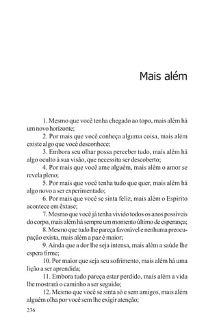 adenáuer novaes




                                             Mais além


       1. Mesmo que você tenha chegado ao topo, mais além há
um novo horizonte;
       2. Por mais que você conheça alguma coisa, mais além
existe algo que você desconhece;
       3. Embora seu olhar possa perceber tudo, mais além há
algo oculto à sua visão, que necessita ser descoberto;
       4. Por mais que você ame alguém, mais além o amor se
revela pleno;
       5. Por mais que você tenha tudo que quer, mais além há
algo novo a ser experimentado;
       6. Por mais que você se sinta feliz, mais além o Espírito
acontece em êxtase;
       7. Mesmo que você já tenha vivido todos os anos possíveis
do corpo, mais além há sempre um momento último de esperança;
       8. Mesmo que tudo lhe pareça favorável e nenhuma preocu-
pação exista, mais além a paz é maior;
       9. Ainda que a dor lhe seja intensa, mais além a saúde lhe
espera firme;
       10. Por maior que seja seu sofrimento, mais além há uma
lição a ser aprendida;
       11. Embora tudo pareça estar perdido, mais além a vida
lhe mostrará o caminho a ser seguido;
       12. Mesmo que você se sinta só e sem amigos, mais além
alguém olha por você sem lhe exigir atenção;
236
 