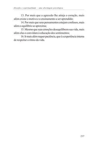 filosofia e espiritualidade – uma abordagem psicológica


      13. Por mais que a agressão lhe atinja o coração, mais
além existe o motivo e o ensinamento a ser aprendido;
      14. Por mais que seus pensamentos estejam confusos, mais
além o equilíbrio se aproxima;
      15. Mesmo que suas emoções desequilibrem sua vida, mais
além elas o convidam à educação dos sentimentos;
      16. Ir mais além requer paciência, que é a experiência interna
de respeitar o ritmo da vida.




                                                                237
 