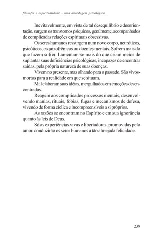 filosofia e espiritualidade – uma abordagem psicológica


       Inevitavelmente, em vista de tal desequilíbrio e desorien-
tação, surgem os transtornos psíquicos, geralmente, acompanhados
de complicadas relações espirituais obsessivas.
       Os seres humanos ressurgem num novo corpo, neuróticos,
psicóticos, esquizofrênicos ou doentes mentais. Sofrem mais do
que fazem sofrer. Lamentam-se mais do que criam meios de
suplantar suas deficiências psicológicas, incapazes de encontrar
saídas, pela própria natureza de suas doenças.
       Vivem no presente, mas olhando para o passado. São vivos-
mortos para a realidade em que se situam.
       Mal elaboram suas idéias, mergulhados em emoções desen-
contradas.
       Reagem aos complicados processos mentais, desenvol-
vendo manias, rituais, fobias, fugas e mecanismos de defesa,
vivendo de forma cíclica e incompreensíveis a si próprios.
       As razões se encontram no Espírito e em sua ignorância
quanto às leis de Deus.
       Só as experiências vivas e libertadoras, promovidas pelo
amor, conduzirão os seres humanos à tão almejada felicidade.




                                                             239
 