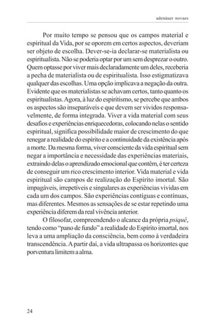 adenáuer novaes


       Por muito tempo se pensou que os campos material e
espiritual da Vida, por se oporem em certos aspectos, deveriam
ser objeto de escolha. Dever-se-ia declarar-se materialista ou
espiritualista. Não se poderia optar por um sem desprezar o outro.
Quem optasse por viver mais declaradamente um deles, receberia
a pecha de materialista ou de espiritualista. Isso estigmatizava
qualquer das escolhas. Uma opção implicava a negação da outra.
Evidente que os materialistas se achavam certos, tanto quanto os
espiritualistas. Agora, à luz do espiritismo, se percebe que ambos
os aspectos são inseparáveis e que devem ser vividos responsa-
velmente, de forma integrada. Viver a vida material com seus
desafios e experiências enriquecedoras, colocando nelas o sentido
espiritual, significa possibilidade maior de crescimento do que
renegar a realidade do espírito e a continuidade da existência após
a morte. Da mesma forma, viver consciente da vida espiritual sem
negar a importância e necessidade das experiências materiais,
extraindo delas o aprendizado emocional que contêm, é ter certeza
de conseguir um rico crescimento interior. Vida material e vida
espiritual são campos de realização do Espírito imortal. São
impagáveis, irrepetíveis e singulares as experiências vividas em
cada um dos campos. São experiências contíguas e contínuas,
mas diferentes. Mesmos as sensações de se estar repetindo uma
experiência diferem da real vivência anterior.
       O filosofar, compreendendo o alcance da própria psiquê,
tendo como “pano de fundo” a realidade do Espírito imortal, nos
leva a uma ampliação da consciência, bem como à verdadeira
transcendência. A partir daí, a vida ultrapassa os horizontes que
porventura limitem a alma.




24
 