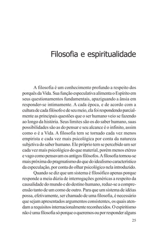 filosofia e espiritualidade – uma abordagem psicológica




                   Filosofia e espiritualidade



       A filosofia é um conhecimento profundo a respeito dos
porquês da Vida. Sua função especulativa alimenta o Espírito em
seus questionamentos fundamentais, apaziguando a ânsia em
responder-se intimamente. A cada época, e de acordo com a
cultura de cada filósofo e de seu meio, ela foi respondendo parcial-
mente as principais questões que o ser humano veio se fazendo
ao longo da história. Seus limites são os do saber humano, suas
possibilidades são as do pensar e seu alcance é o infinito, assim
como o é a Vida. A filosofia tem se tornado cada vez menos
empirista e cada vez mais psicológica por conta da natureza
subjetiva do saber humano. Ele próprio tem se percebido um ser
cada vez mais psicológico do que material, porém menos etéreo
e vago como pensavam os antigos filósofos. A filosofia tornou-se
mais próxima do pragmatismo do que do idealismo característico
da especulação, por conta do olhar psicológico nela introduzido.
       Quando se diz que um sistema é filosófico apenas porque
responde a meia dúzia de interrogações genéricas a respeito da
causalidade do mundo e do destino humano, reduz-se a compre-
ensão tanto de um como de outro. Para que um sistema de idéias
possa, efetivamente, ser chamado de uma filosofia, é necessário
que sejam apresentados argumentos consistentes, os quais aten-
dam a requisitos internacionalmente reconhecidos. O espiritismo
não é uma filosofia só porque o queremos ou por responder alguns
                                                                 25
 