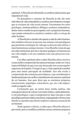 filosofia e espiritualidade – uma abordagem psicológica


espiritual. A filosofia tem diminuído as sombras reducionistas que
impedem tal visão.
       Os pensadores e amantes da filosofia já não são mais
indivíduos de vida contemplativa e ascética, nem tampouco monges
que se excluem da vida social comum. Encontramo-los entre
psicólogos, cientistas políticos, filólogos, escritores, matemáticos,
dentre outros estudiosos preocupados com o psiquismo humano,
cujo campo estrutural se constitui e contém o alfa e o ômega do
saber humano.
       A filosofia deve atender não apenas a sede de saber humano,
mas também oferecer às pessoas um sistema com paradigmas
que permitam estratégias de vida que as deixem mais felizes e
mais harmoniosas consigo mesmas. Uma filosofia é mais do que
um saber intelectual, pois deve alcançar qualquer ser humano em
sua vida simples e em seu cotidiano com seus processos exis-
tenciais.
       Um olhar espiritual sobre o saber filosófico talvez nos leve
a uma melhor compreensão da natureza humana, tendo em vista a
impossibilidade de que esta seja alcançada sem as percepções
superiores do Espírito. É inegável que a visão espiritual contribui
para uma maior percepção da realidade. Isso não exclui a
compreensão das estruturas psicológicas, cuja consideração é
fundamental para um melhor entendimento da natureza espiritual
do ser humano. Isso quer dizer que as estruturas psíquicas
(inconsciente, arquétipos, consciência, ego, etc.) são impres-
cindíveis àquela visão.
       Certamente que, ao tentar fazer minha análise, não
conseguirei deixar de colocar com maior ênfase, e principalmente,
o viés psicológico, o que é compreensível, haja vista que a visão
psicológica permeia minha consciência, impregnando a forma como
abordo as questões que dizem respeito à natureza essencial do
ser humano.
       Tanto quanto a ciência, o saber que a filosofia oferece é
provisório, pois se modifica conforme nossas estruturas psíquicas
                                                                  27
 