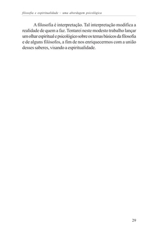 filosofia e espiritualidade – uma abordagem psicológica


       A filosofia é interpretação. Tal interpretação modifica a
realidade de quem a faz. Tentarei neste modesto trabalho lançar
um olhar espiritual e psicológico sobre os temas básicos da filosofia
e de alguns filósofos, a fim de nos enriquecermos com a união
desses saberes, visando a espiritualidade.




                                                                  29
 