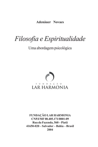 Adenáuer Novaes




Filosofia e Espiritualidade
     Uma abordagem psicológica




      FUNDAÇÃO LAR HARMONIA
       CNPJ/MF 00.405.171/0001-09
        Rua da Fazenda, 560 – Piatã
    41650-020 – Salvador – Bahia – Brasil
                    2004
 