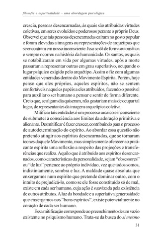 filosofia e espiritualidade – uma abordagem psicológica


crescia, pessoas desencarnadas, às quais são atribuídas virtudes
coletivas, em seres evoluídos e poderosos perante o próprio Deus.
Observei que tais pessoas desencarnadas caíram no gosto popular
e foram elevadas a imagens ou representações de arquétipos que
se encontram em nosso inconsciente. Isso se dá de forma automática
e sempre ocorreu na história da humanidade. Os santos, os quais
se notabilizaram em vida por algumas virtudes, após a morte
passaram a representar outras em grau superlativo, ocupando o
lugar psíquico exigido pelo arquétipo. Assim o fiz com algumas
entidades veneradas dentro do Movimento Espírita. Porém, hoje
penso que eles próprios, aqueles espíritos, não se sentem
confortáveis naqueles papéis a eles atribuídos, fazendo o possível
para auxiliar o ser humano a pensar e sentir de forma diferente.
Creio que, se algum dia quiseram, não gostariam mais de ocupar tal
lugar, de representantes da imagem arquetípica coletiva.
       Mitificar tais entidades é um processo arcaico e inconsciente
de submeter a consciência aos limites da adoração primitiva e
alienante. Desmitificar é fazer crescer, contribuindo para o processo
de autodeterminação do espírito. Ao abordar essa questão não
pretendo atingir aos espíritos desencarnados, que se tornaram
ícones daquele Movimento, mas simplesmente oferecer ao prati-
cante espírita uma reflexão a respeito das projeções e transfe-
rências que realiza. Aquilo que é atribuído aos espíritos desencar-
nados, como características da personalidade, sejam “obsessores”
ou “de luz” pertence ao próprio indivíduo, vez que todos somos,
indistintamente, sombra e luz. A maldade quase absoluta que
enxergamos num espírito que pretende dominar outro, com o
intuito de prejudicá-lo, como se ele fosse constituído só de mal,
existe em cada ser humano, cuja ação é suavizada pela existência
de outros atributos. A luz da bondade e a superlativa generosidade
que enxergamos nos “bons espíritos”, existe potencialmente no
coração de cada ser humano.
       Essa mitificação corresponde ao preenchimento de um vazio
existente no psiquismo humano. Trata-se da busca do si mesmo
                                                                  31
 