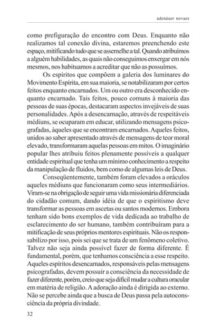 adenáuer novaes


como prefiguração do encontro com Deus. Enquanto não
realizamos tal conexão divina, estaremos preenchendo este
espaço, mitificando tudo que se assemelhe a tal. Quando atribuímos
a alguém habilidades, as quais não conseguimos enxergar em nós
mesmos, nos habituamos a acreditar que não as possuímos.
       Os espíritos que compõem a galeria dos luminares do
Movimento Espírita, em sua maioria, se notabilizaram por certos
feitos enquanto encarnados. Um ou outro era desconhecido en-
quanto encarnado. Tais feitos, pouco comuns à maioria das
pessoas de suas épocas, destacaram aspectos invejáveis de suas
personalidades. Após a desencarnação, através de respeitáveis
médiuns, se ocuparam em educar, utilizando mensagens psico-
grafadas, àqueles que se encontram encarnados. Aqueles feitos,
unidos ao saber apresentado através de mensagens de teor moral
elevado, transformaram aquelas pessoas em mitos. O imaginário
popular lhes atribuiu feitos plenamente possíveis a qualquer
entidade espiritual que tenha um mínimo conhecimento a respeito
da manipulação de fluidos, bem como de algumas leis de Deus.
       Conseqüentemente, também foram elevados a oráculos
aqueles médiuns que funcionaram como seus intermediários.
Viram-se na obrigação de seguir uma vida missionária diferenciada
do cidadão comum, dando idéia de que o espiritismo deve
transformar as pessoas em ascetas ou santos modernos. Embora
tenham sido bons exemplos de vida dedicada ao trabalho de
esclarecimento do ser humano, também contribuíram para a
mitificação de seus próprios mentores espirituais. Não os respon-
sabilizo por isso, pois sei que se trata de um fenômeno coletivo.
Talvez não seja ainda possível fazer de forma diferente. É
fundamental, porém, que tenhamos consciência a esse respeito.
Aqueles espíritos desencarnados, responsáveis pelas mensagens
psicografadas, devem possuir a consciência da necessidade de
fazer diferente, porém, creio que seja difícil mudar a cultura oracular
em matéria de religião. A adoração ainda é dirigida ao externo.
Não se percebe ainda que a busca de Deus passa pela autocons-
ciência da própria divindade.
32
 