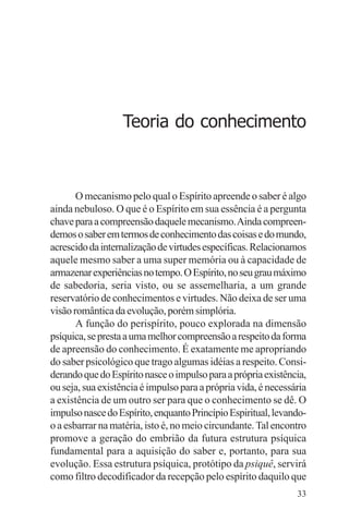 filosofia e espiritualidade – uma abordagem psicológica




                      Teoria do conhecimento



       O mecanismo pelo qual o Espírito apreende o saber é algo
ainda nebuloso. O que é o Espírito em sua essência é a pergunta
chave para a compreensão daquele mecanismo. Ainda compreen-
demos o saber em termos de conhecimento das coisas e do mundo,
acrescido da internalização de virtudes específicas. Relacionamos
aquele mesmo saber a uma super memória ou à capacidade de
armazenar experiências no tempo. O Espírito, no seu grau máximo
de sabedoria, seria visto, ou se assemelharia, a um grande
reservatório de conhecimentos e virtudes. Não deixa de ser uma
visão romântica da evolução, porém simplória.
       A função do perispírito, pouco explorada na dimensão
psíquica, se presta a uma melhor compreensão a respeito da forma
de apreensão do conhecimento. É exatamente me apropriando
do saber psicológico que trago algumas idéias a respeito. Consi-
derando que do Espírito nasce o impulso para a própria existência,
ou seja, sua existência é impulso para a própria vida, é necessária
a existência de um outro ser para que o conhecimento se dê. O
impulso nasce do Espírito, enquanto Princípio Espiritual, levando-
o a esbarrar na matéria, isto é, no meio circundante. Tal encontro
promove a geração do embrião da futura estrutura psíquica
fundamental para a aquisição do saber e, portanto, para sua
evolução. Essa estrutura psíquica, protótipo da psiquê, servirá
como filtro decodificador da recepção pelo espírito daquilo que
                                                                33
 