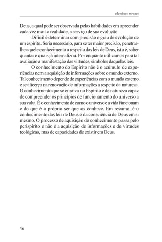 adenáuer novaes


Deus, a qual pode ser observada pelas habilidades em apreender
cada vez mais a realidade, a serviço de sua evolução.
       Difícil é determinar com precisão o grau de evolução de
um espírito. Seria necessário, para se ter maior precisão, penetrar-
lhe aquele conhecimento a respeito das leis de Deus, isto é, saber
quantas e quais já internalizou. Por enquanto utilizamos para tal
avaliação a manifestação das virtudes, símbolos daquelas leis.
       O conhecimento do Espírito não é o acúmulo de expe-
riências nem a aquisição de informações sobre o mundo externo.
Tal conhecimento depende de experiências com o mundo externo
e se alicerça na renovação de informações a respeito da natureza.
O conhecimento que se enraíza no Espírito é de natureza capaz
de compreender os princípios de funcionamento do universo a
sua volta. É o conhecimento de como o universo e a vida funcionam
e do que é o próprio ser que os conhece. Em resumo, é o
conhecimento das leis de Deus e da consciência de Deus em si
mesmo. O processo de aquisição do conhecimento passa pelo
perispírito e não é a aquisição de informações e de virtudes
teológicas, mas de capacidades de existir em Deus.




36
 