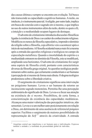 adenáuer novaes


das causas últimas e sempre se encontra em evolução. Tal busca
não transcende as capacidades cognitivas humanas. A razão, ou
intelecto, é o instrumento para tal. A religião, por outro lado, implica
em busca de conexão com o sagrado em si mesmo, o que implica
no uso de outros instrumentos além da razão, dentre os quais a fé,
a intuição e a mediunidade ocupam lugares de destaque.
       O advento do cristianismo introduziu discussões filosóficas
ligadas à existência de Deus e ao caráter do conhecimento religioso.
Modificou os rumos da filosofia especulativa, impondo o domínio
da religião sobre a filosofia, cuja alforria veio a acontecer após o
início do racionalismo. A Filosofia ocidental nunca mais foi a mesma
após a entrada das questões religiosas e teológicas no campo da
especulação metafísica. Quando a imortalidade do espírito e a
mediunidade entrarem no domínio da Filosofia, esta se modificará,
ampliando seus horizontes. O advento do cristianismo fez surgir
uma espécie de filosofia cristã, portanto com características
diversas da filosofia grega original. As questões teológicas predo-
minaram sobre outras, que certamente conduziriam o ser humano
à percepção de si mesmo de forma mais direta. O dogma teológico
predominou sobre a liberdade criativa.
       O surgimento do cristianismo significou uma intervenção
no psiquismo humano. Levou o ser humano de retorno ao
inconsciente sagrado monoteísta. Permitiu-lhe uma percepção
embrionária do significado de Deus. Levou-o a focar sua atenção
na existência do si mesmo. Possibilitou, de certa forma, a
conscientização da existência das capacidades mediúnicas.
Alcançou uma maior valorização das percepções intuitivas, não
sensoriais. Levou-o a um melhor auto-posicionamento em relação
a Deus, em detrimento de uma ausência de referencial psíquico
superior. Facilitou o surgimento de maiores possibilidades de
representação do Self 11 através da criatividade. A entrada

11
     Arquétipo central que impulsiona o ser humano para a individuação. Expressa
     também a unidade e a totalidade da personalidade global do indivíduo.

38
 