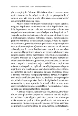 filosofia e espiritualidade – uma abordagem psicológica


(intervenção) do Cristo na História ocidental representa um
redirecionamento da psiquê na direção da percepção do si
mesmo, que não estava sendo alcançado pelo pensamento/
conhecimento humano de então.
       Muitos ainda confundem o saber religioso com a prática
religiosa. O primeiro compreende uma série de princípios, cuja
inércia promove, de um lado, sua manutenção, e de outro o
enquadramento canônico responsável por atrofias psíquicas. A
segunda, muito mais dinâmica, submete-se ao espírito da época e
a contingências culturais, políticas e sociais, flexibilizando o
primeiro, permitindo-lhe constante atualização. No que diz respeito
ao espiritismo, podemos afirmar que há uma religião espírita e
uma prática conseqüente. Questiúnculas sobre ser ou não ser um
saber religioso decorrem da dificuldade em se diferenciar ambos
os aspectos. O espiritismo não deve ser compreendido como uma
religião quando o termo é empregado como revelação dogmática
ou como profissão de fé. Quando o termo religião é entendido
como uma atitude íntima, particular, transcendente, de contato
com o sagrado e numinoso, cuja possibilidade o espiritismo
oferece, então pode ser aplicado. A religião promovida pelo
espiritismo leva o ser humano, além da consciência da existência
dos espíritos, a perceber a presença de Deus em todas as coisas
e nas mais complexas e simples experiências da vida. Não oprime
nem impõe sacrifícios, pois liberta a consciência para a percepção
das mais intrincadas questões da vida. Religião não deve ser uma
convenção ou uma questão de moral coletiva, mas uma
responsabilidade individual perante Deus. Nesse sentido, a religião
se torna algo estritamente íntimo e pessoal.
       A prática religiosa, qualquer que seja, atualiza, através do
rito, os princípios sobre os quais ela se assenta. Isso não implica
na mudança de paradigmas, pois estes pertencem a um campo
mais amplo no qual a prática geralmente está ausente e o
desconhece. Se, por exemplo, estivéssemos pensando a respeito
do princípio da imortalidade da alma, tentando estabelecer a
                                                                39
 
